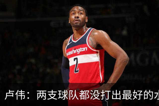 卢伟：两支球队都没打出最好的水平 李弘权今晚的发挥非常优秀