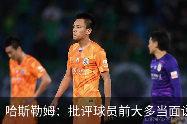 哈斯勒姆：批评球员前大多当面说过，不想只做纯批评者