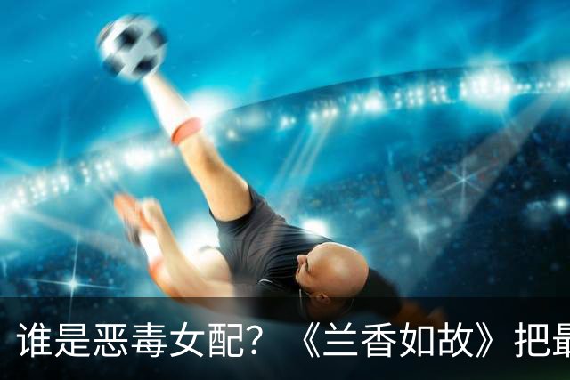 谁是恶毒女配？《兰香如故》把最狠的剧透藏在角色名里
